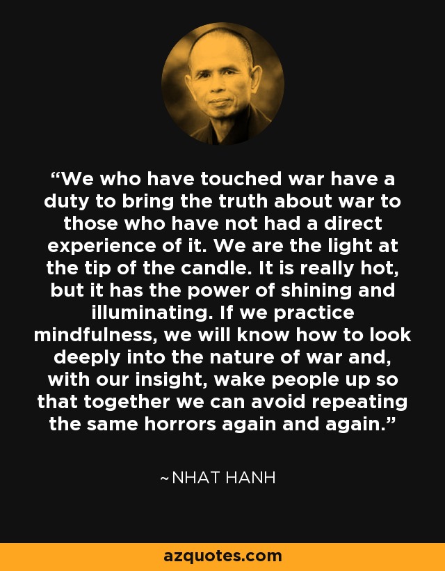 We who have touched war have a duty to bring the truth about war to those who have not had a direct experience of it. We are the light at the tip of the candle. It is really hot, but it has the power of shining and illuminating. If we practice mindfulness, we will know how to look deeply into the nature of war and, with our insight, wake people up so that together we can avoid repeating the same horrors again and again. - Nhat Hanh