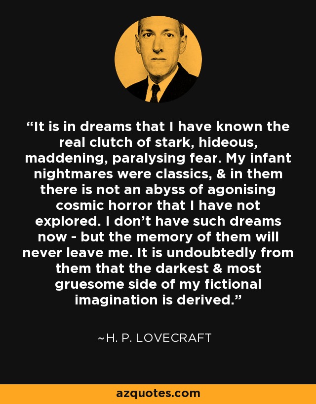 It is in dreams that I have known the real clutch of stark, hideous, maddening, paralysing fear. My infant nightmares were classics, & in them there is not an abyss of agonising cosmic horror that I have not explored. I don't have such dreams now - but the memory of them will never leave me. It is undoubtedly from them that the darkest & most gruesome side of my fictional imagination is derived. - H. P. Lovecraft
