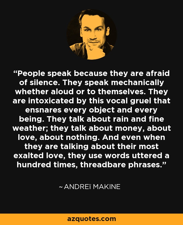 People speak because they are afraid of silence. They speak mechanically whether aloud or to themselves. They are intoxicated by this vocal gruel that ensnares every object and every being. They talk about rain and fine weather; they talk about money, about love, about nothing. And even when they are talking about their most exalted love, they use words uttered a hundred times, threadbare phrases. - Andreï Makine