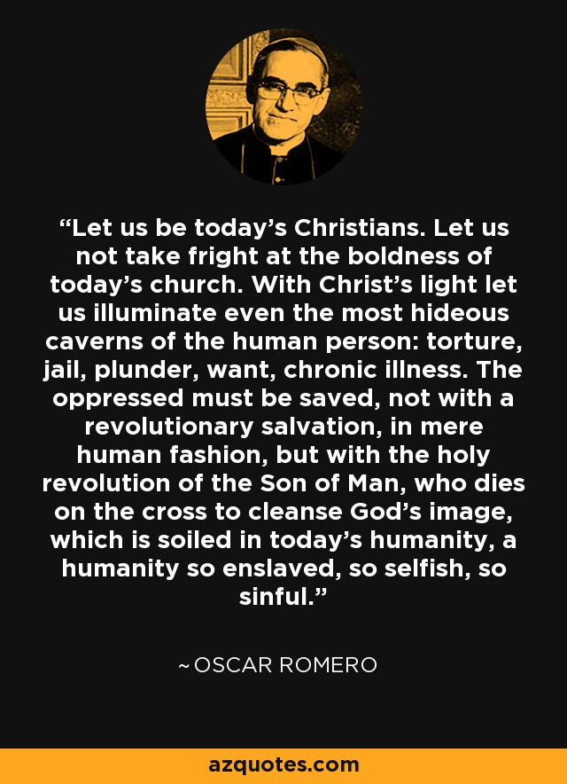 Let us be today's Christians. Let us not take fright at the boldness of today's church. With Christ's light let us illuminate even the most hideous caverns of the human person: torture, jail, plunder, want, chronic illness. The oppressed must be saved, not with a revolutionary salvation, in mere human fashion, but with the holy revolution of the Son of Man, who dies on the cross to cleanse God's image, which is soiled in today's humanity, a humanity so enslaved, so selfish, so sinful. - Oscar Romero