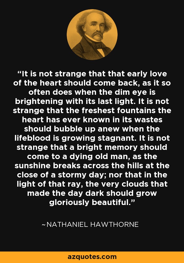 It is not strange that that early love of the heart should come back, as it so often does when the dim eye is brightening with its last light. It is not strange that the freshest fountains the heart has ever known in its wastes should bubble up anew when the lifeblood is growing stagnant. It is not strange that a bright memory should come to a dying old man, as the sunshine breaks across the hills at the close of a stormy day; nor that in the light of that ray, the very clouds that made the day dark should grow gloriously beautiful. - Nathaniel Hawthorne