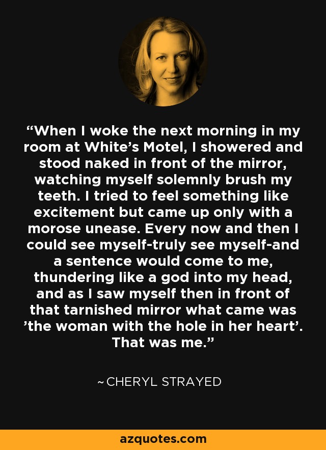 When I woke the next morning in my room at White's Motel, I showered and stood naked in front of the mirror, watching myself solemnly brush my teeth. I tried to feel something like excitement but came up only with a morose unease. Every now and then I could see myself-truly see myself-and a sentence would come to me, thundering like a god into my head, and as I saw myself then in front of that tarnished mirror what came was 'the woman with the hole in her heart'. That was me. - Cheryl Strayed