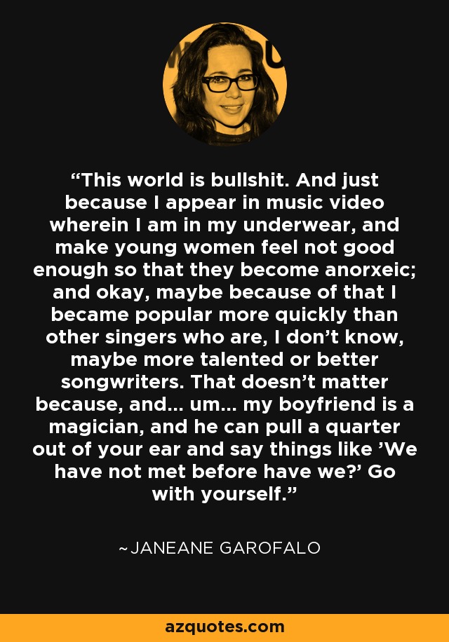 This world is bullshit. And just because I appear in music video wherein I am in my underwear, and make young women feel not good enough so that they become anorxeic; and okay, maybe because of that I became popular more quickly than other singers who are, I don't know, maybe more talented or better songwriters. That doesn't matter because, and... um... my boyfriend is a magician, and he can pull a quarter out of your ear and say things like 'We have not met before have we?' Go with yourself. - Janeane Garofalo