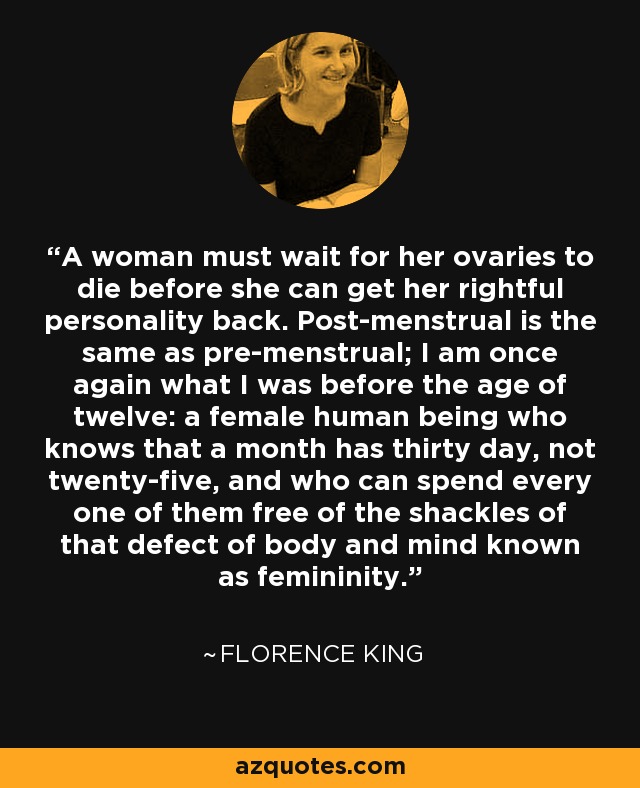 A woman must wait for her ovaries to die before she can get her rightful personality back. Post-menstrual is the same as pre-menstrual; I am once again what I was before the age of twelve: a female human being who knows that a month has thirty day, not twenty-five, and who can spend every one of them free of the shackles of that defect of body and mind known as femininity. - Florence King