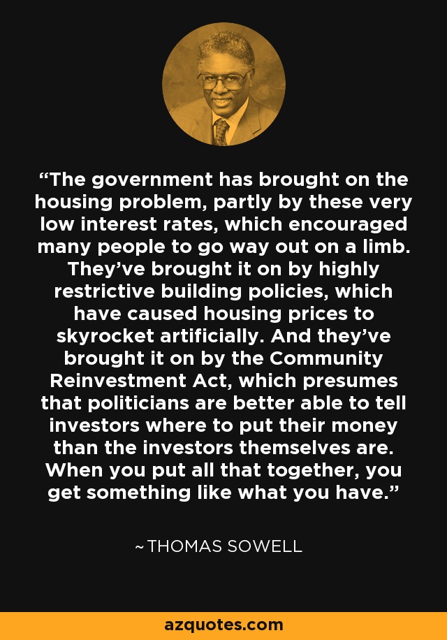 El gobierno ha provocado el problema de la vivienda, en parte por estos tipos de interés tan bajos, que animaron a mucha gente a lanzarse a la aventura. Lo han provocado las políticas de construcción muy restrictivas, que han hecho que los precios de la vivienda se disparen artificialmente. Y lo han provocado con la Ley de Reinversión Comunitaria, que supone que los políticos están mejor capacitados para decir a los inversores dónde poner su dinero que los propios inversores. Cuando pones todo eso junto, obtienes algo como lo que tienes. - Thomas Sowell