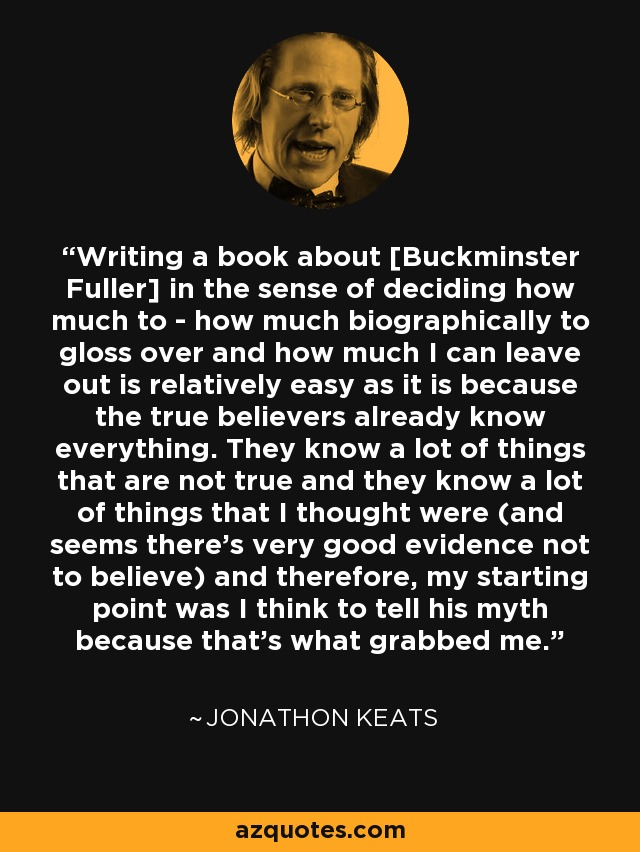 Writing a book about [Buckminster Fuller] in the sense of deciding how much to - how much biographically to gloss over and how much I can leave out is relatively easy as it is because the true believers already know everything. They know a lot of things that are not true and they know a lot of things that I thought were (and seems there's very good evidence not to believe) and therefore, my starting point was I think to tell his myth because that's what grabbed me. - Jonathon Keats