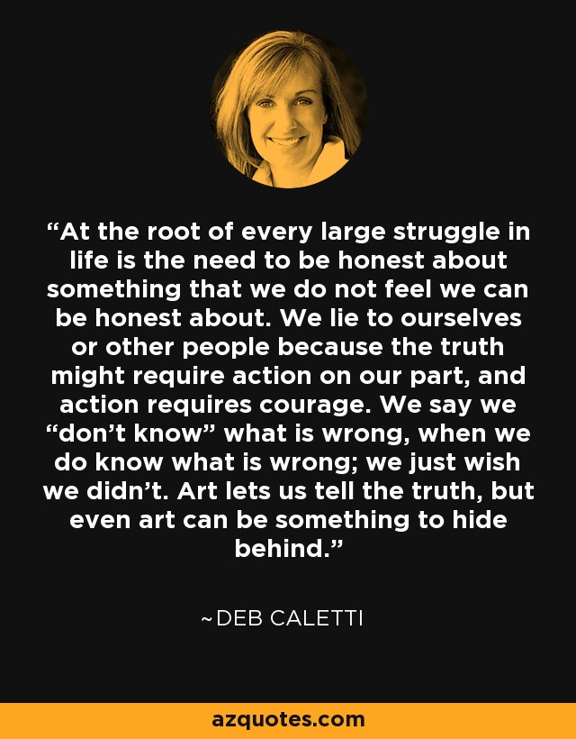 At the root of every large struggle in life is the need to be honest about something that we do not feel we can be honest about. We lie to ourselves or other people because the truth might require action on our part, and action requires courage. We say we “don’t know” what is wrong, when we do know what is wrong; we just wish we didn’t. Art lets us tell the truth, but even art can be something to hide behind. - Deb Caletti