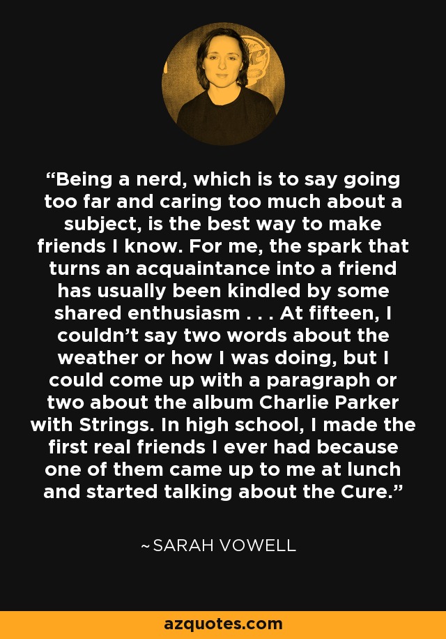 Being a nerd, which is to say going too far and caring too much about a subject, is the best way to make friends I know. For me, the spark that turns an acquaintance into a friend has usually been kindled by some shared enthusiasm . . . At fifteen, I couldn't say two words about the weather or how I was doing, but I could come up with a paragraph or two about the album Charlie Parker with Strings. In high school, I made the first real friends I ever had because one of them came up to me at lunch and started talking about the Cure. - Sarah Vowell