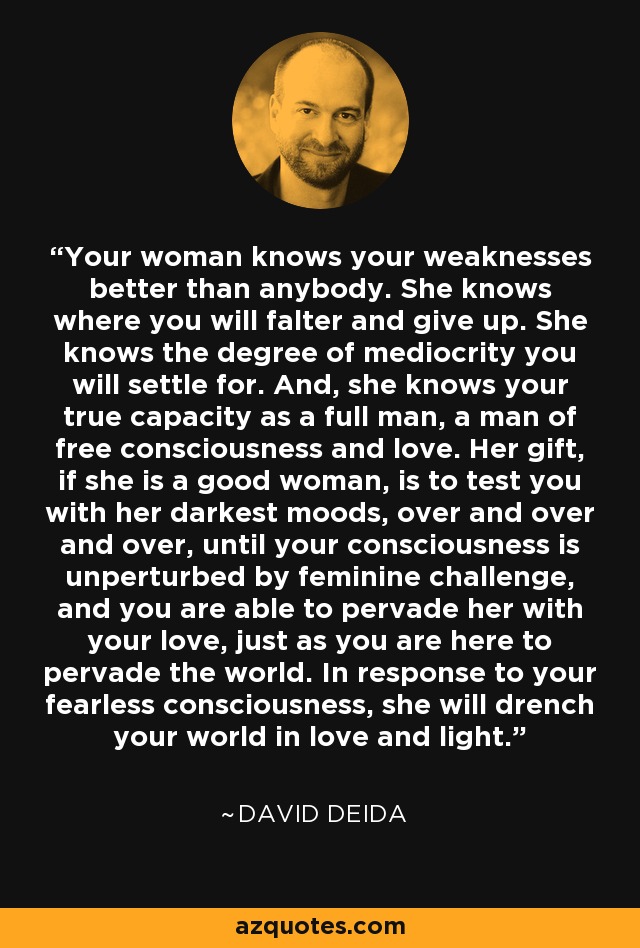 Your woman knows your weaknesses better than anybody. She knows where you will falter and give up. She knows the degree of mediocrity you will settle for. And, she knows your true capacity as a full man, a man of free consciousness and love. Her gift, if she is a good woman, is to test you with her darkest moods, over and over and over, until your consciousness is unperturbed by feminine challenge, and you are able to pervade her with your love, just as you are here to pervade the world. In response to your fearless consciousness, she will drench your world in love and light. - David Deida