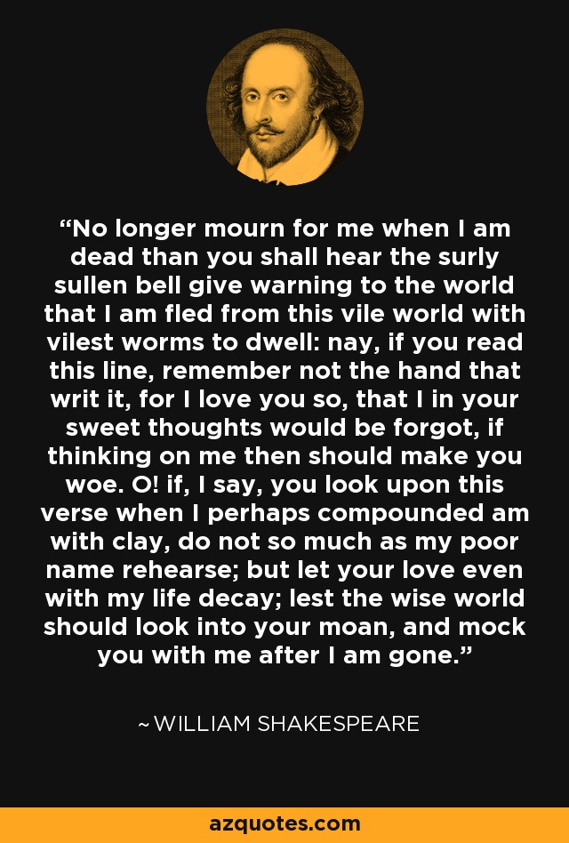 No longer mourn for me when I am dead than you shall hear the surly sullen bell give warning to the world that I am fled from this vile world with vilest worms to dwell: nay, if you read this line, remember not the hand that writ it, for I love you so, that I in your sweet thoughts would be forgot, if thinking on me then should make you woe. O! if, I say, you look upon this verse when I perhaps compounded am with clay, do not so much as my poor name rehearse; but let your love even with my life decay; lest the wise world should look into your moan, and mock you with me after I am gone. - William Shakespeare