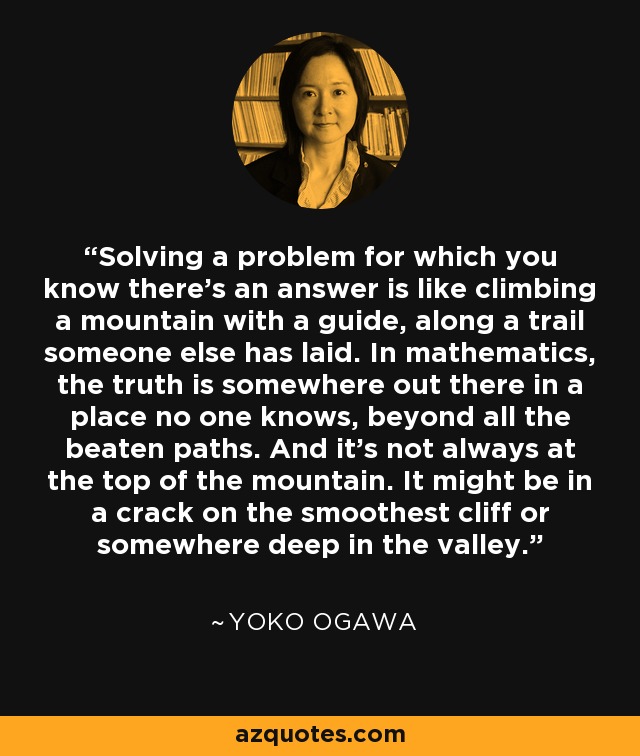 Solving a problem for which you know there’s an answer is like climbing a mountain with a guide, along a trail someone else has laid. In mathematics, the truth is somewhere out there in a place no one knows, beyond all the beaten paths. And it’s not always at the top of the mountain. It might be in a crack on the smoothest cliff or somewhere deep in the valley. - Yoko Ogawa