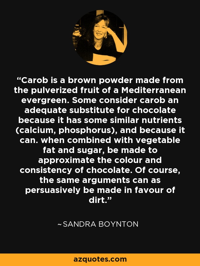 Carob is a brown powder made from the pulverized fruit of a Mediterranean evergreen. Some consider carob an adequate substitute for chocolate because it has some similar nutrients (calcium, phosphorus), and because it can. when combined with vegetable fat and sugar, be made to approximate the colour and consistency of chocolate. Of course, the same arguments can as persuasively be made in favour of dirt. - Sandra Boynton