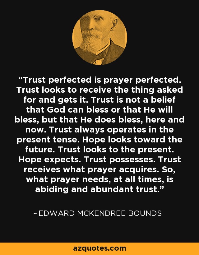 Trust perfected is prayer perfected. Trust looks to receive the thing asked for and gets it. Trust is not a belief that God can bless or that He will bless, but that He does bless, here and now. Trust always operates in the present tense. Hope looks toward the future. Trust looks to the present. Hope expects. Trust possesses. Trust receives what prayer acquires. So, what prayer needs, at all times, is abiding and abundant trust. - Edward McKendree Bounds