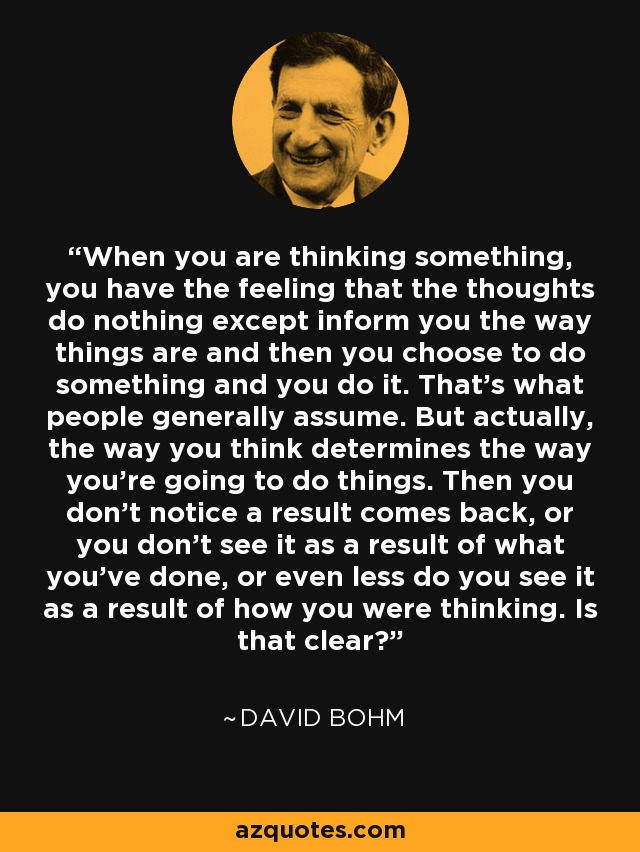 When you are thinking something, you have the feeling that the thoughts do nothing except inform you the way things are and then you choose to do something and you do it. That's what people generally assume. But actually, the way you think determines the way you're going to do things. Then you don't notice a result comes back, or you don't see it as a result of what you've done, or even less do you see it as a result of how you were thinking. Is that clear? - David Bohm