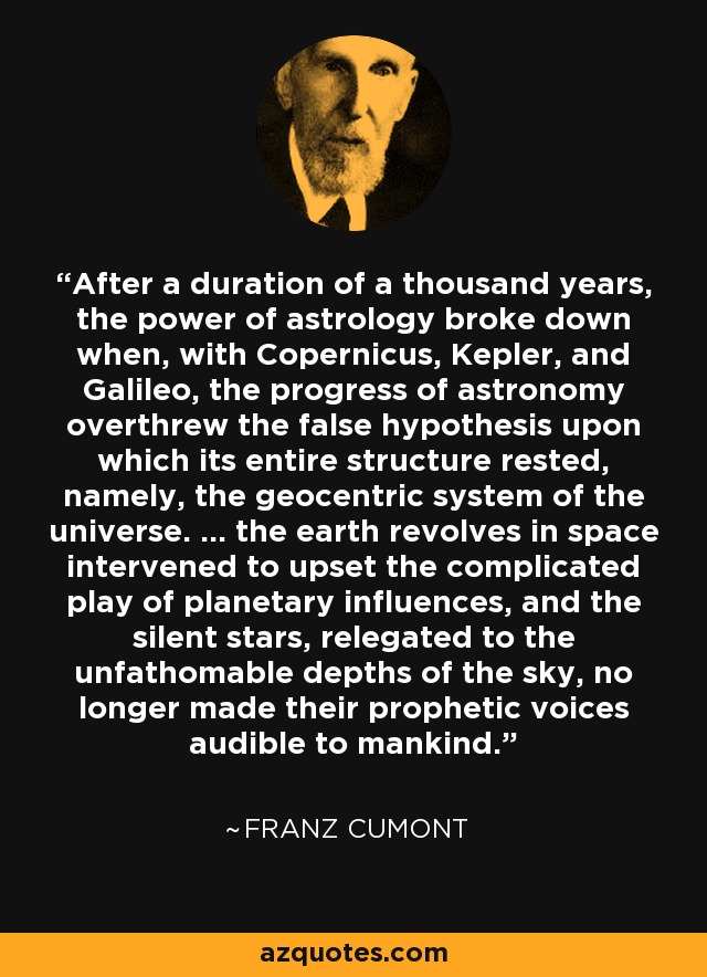 After a duration of a thousand years, the power of astrology broke down when, with Copernicus, Kepler, and Galileo, the progress of astronomy overthrew the false hypothesis upon which its entire structure rested, namely, the geocentric system of the universe. ... the earth revolves in space intervened to upset the complicated play of planetary influences, and the silent stars, relegated to the unfathomable depths of the sky, no longer made their prophetic voices audible to mankind. - Franz Cumont