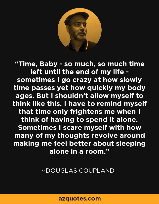 Time, Baby - so much, so much time left until the end of my life - sometimes I go crazy at how slowly time passes yet how quickly my body ages. But I shouldn't allow myself to think like this. I have to remind myself that time only frightens me when I think of having to spend it alone. Sometimes I scare myself with how many of my thoughts revolve around making me feel better about sleeping alone in a room. - Douglas Coupland