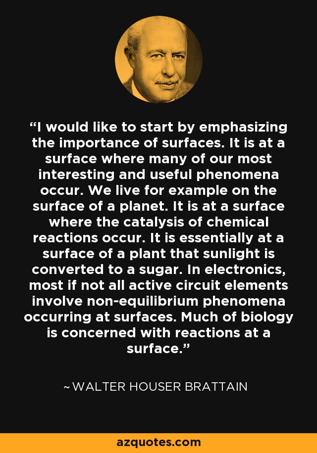 I would like to start by emphasizing the importance of surfaces. It is at a surface where many of our most interesting and useful phenomena occur. We live for example on the surface of a planet. It is at a surface where the catalysis of chemical reactions occur. It is essentially at a surface of a plant that sunlight is converted to a sugar. In electronics, most if not all active circuit elements involve non-equilibrium phenomena occurring at surfaces. Much of biology is concerned with reactions at a surface. - Walter Houser Brattain