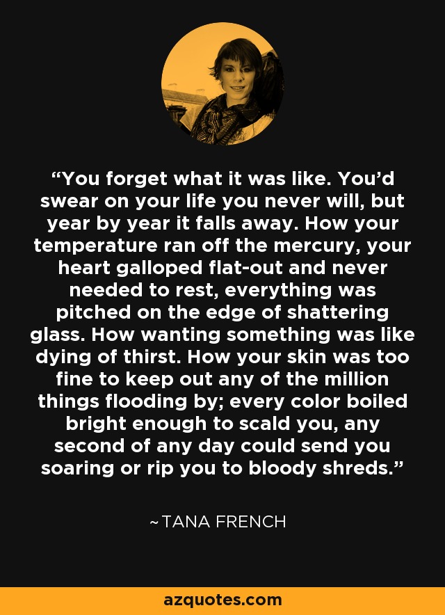 You forget what it was like. You'd swear on your life you never will, but year by year it falls away. How your temperature ran off the mercury, your heart galloped flat-out and never needed to rest, everything was pitched on the edge of shattering glass. How wanting something was like dying of thirst. How your skin was too fine to keep out any of the million things flooding by; every color boiled bright enough to scald you, any second of any day could send you soaring or rip you to bloody shreds. - Tana French