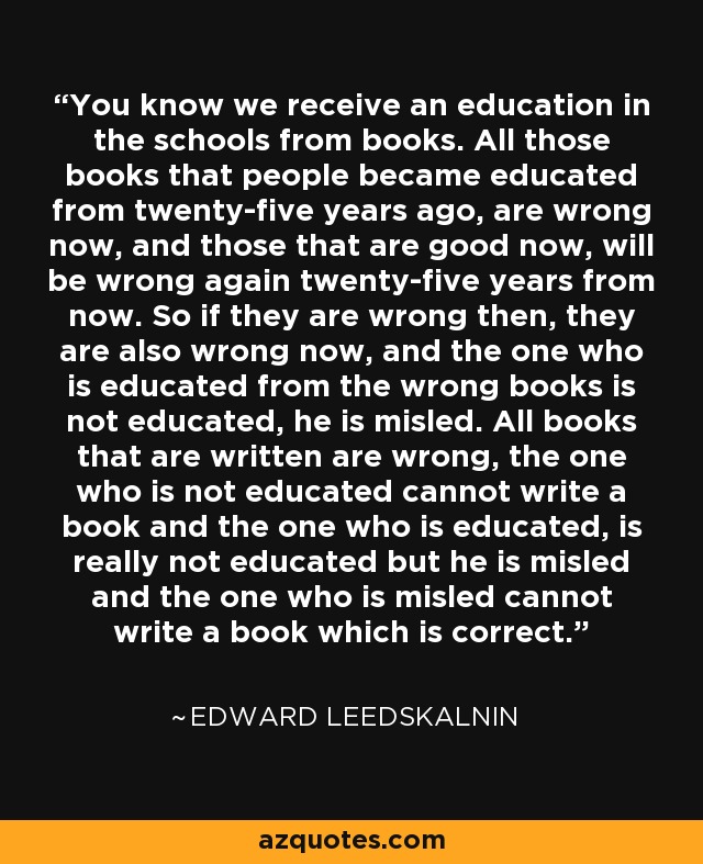 You know we receive an education in the schools from books. All those books that people became educated from twenty-five years ago, are wrong now, and those that are good now, will be wrong again twenty-five years from now. So if they are wrong then, they are also wrong now, and the one who is educated from the wrong books is not educated, he is misled. All books that are written are wrong, the one who is not educated cannot write a book and the one who is educated, is really not educated but he is misled and the one who is misled cannot write a book which is correct. - Edward Leedskalnin