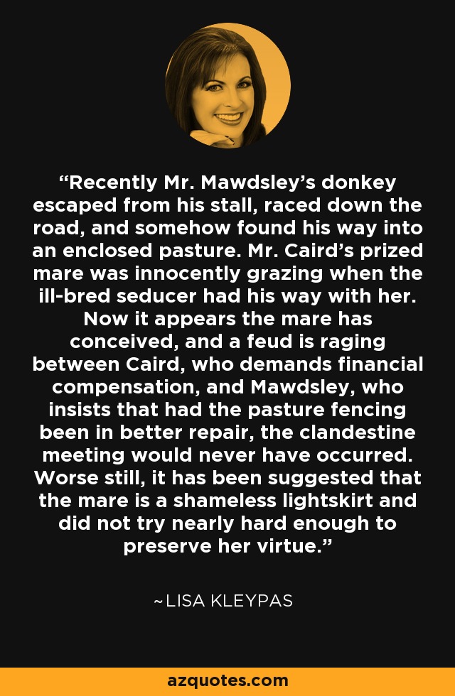 Recently Mr. Mawdsley’s donkey escaped from his stall, raced down the road, and somehow found his way into an enclosed pasture. Mr. Caird’s prized mare was innocently grazing when the ill-bred seducer had his way with her. Now it appears the mare has conceived, and a feud is raging between Caird, who demands financial compensation, and Mawdsley, who insists that had the pasture fencing been in better repair, the clandestine meeting would never have occurred. Worse still, it has been suggested that the mare is a shameless lightskirt and did not try nearly hard enough to preserve her virtue. - Lisa Kleypas