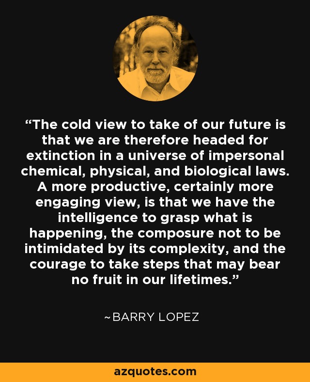 The cold view to take of our future is that we are therefore headed for extinction in a universe of impersonal chemical, physical, and biological laws. A more productive, certainly more engaging view, is that we have the intelligence to grasp what is happening, the composure not to be intimidated by its complexity, and the courage to take steps that may bear no fruit in our lifetimes. - Barry Lopez