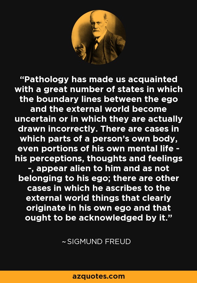 Pathology has made us acquainted with a great number of states in which the boundary lines between the ego and the external world become uncertain or in which they are actually drawn incorrectly. There are cases in which parts of a person's own body, even portions of his own mental life - his perceptions, thoughts and feelings -, appear alien to him and as not belonging to his ego; there are other cases in which he ascribes to the external world things that clearly originate in his own ego and that ought to be acknowledged by it. - Sigmund Freud