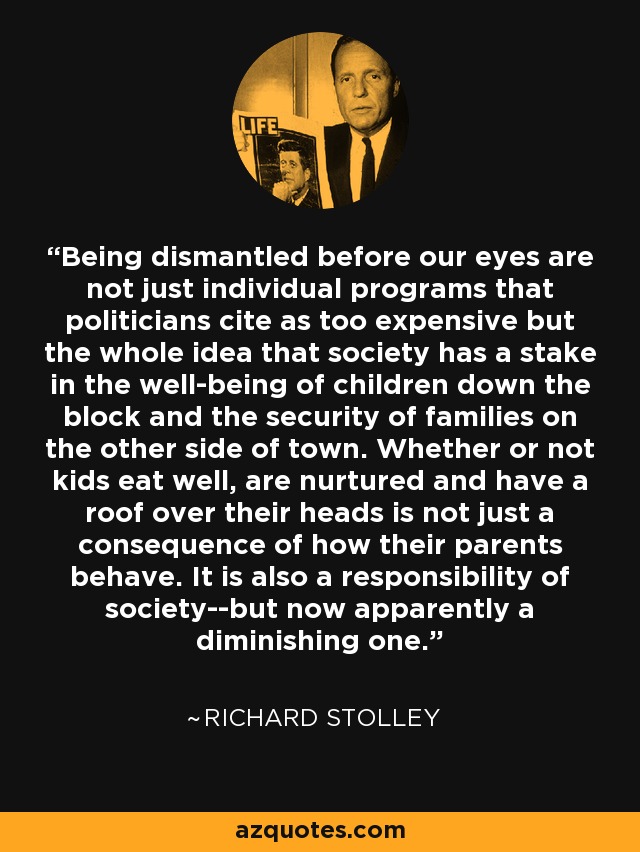 Being dismantled before our eyes are not just individual programs that politicians cite as too expensive but the whole idea that society has a stake in the well-being of children down the block and the security of families on the other side of town. Whether or not kids eat well, are nurtured and have a roof over their heads is not just a consequence of how their parents behave. It is also a responsibility of society--but now apparently a diminishing one. - Richard Stolley