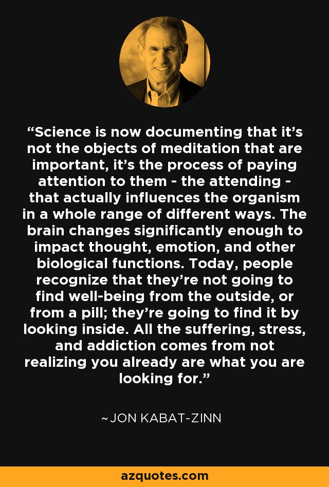 Science is now documenting that it's not the objects of meditation that are important, it's the process of paying attention to them - the attending - that actually influences the organism in a whole range of different ways. The brain changes significantly enough to impact thought, emotion, and other biological functions. Today, people recognize that they're not going to find well-being from the outside, or from a pill; they're going to find it by looking inside. All the suffering, stress, and addiction comes from not realizing you already are what you are looking for. - Jon Kabat-Zinn