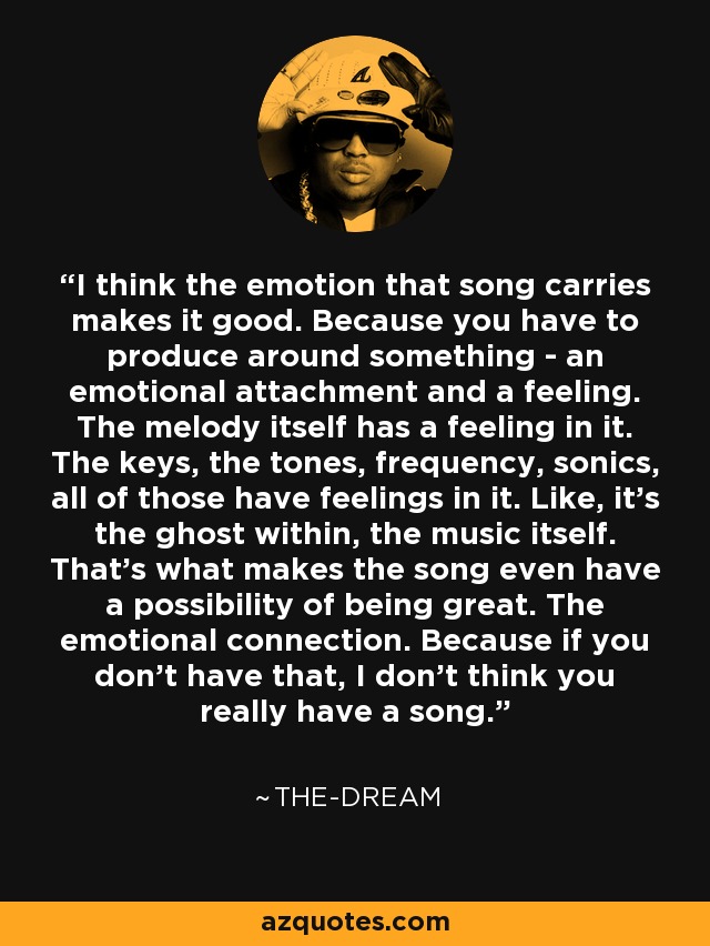 I think the emotion that song carries makes it good. Because you have to produce around something - an emotional attachment and a feeling. The melody itself has a feeling in it. The keys, the tones, frequency, sonics, all of those have feelings in it. Like, it's the ghost within, the music itself. That's what makes the song even have a possibility of being great. The emotional connection. Because if you don't have that, I don't think you really have a song. - The-Dream