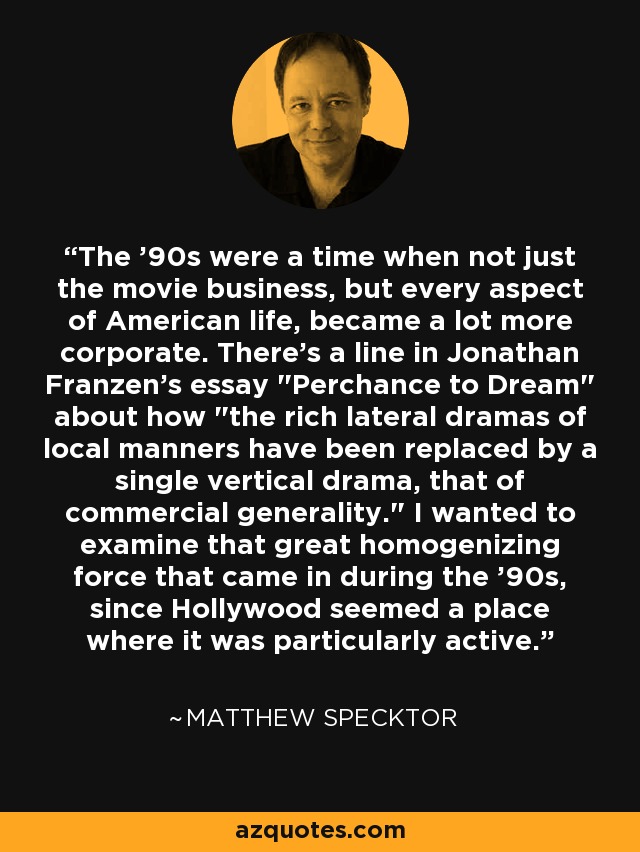 The '90s were a time when not just the movie business, but every aspect of American life, became a lot more corporate. There's a line in Jonathan Franzen's essay 