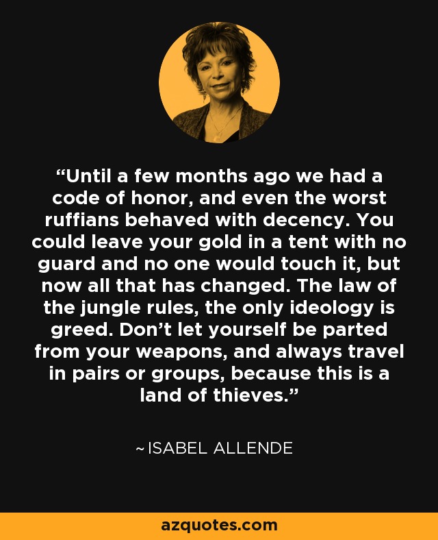 Until a few months ago we had a code of honor, and even the worst ruffians behaved with decency. You could leave your gold in a tent with no guard and no one would touch it, but now all that has changed. The law of the jungle rules, the only ideology is greed. Don't let yourself be parted from your weapons, and always travel in pairs or groups, because this is a land of thieves. - Isabel Allende