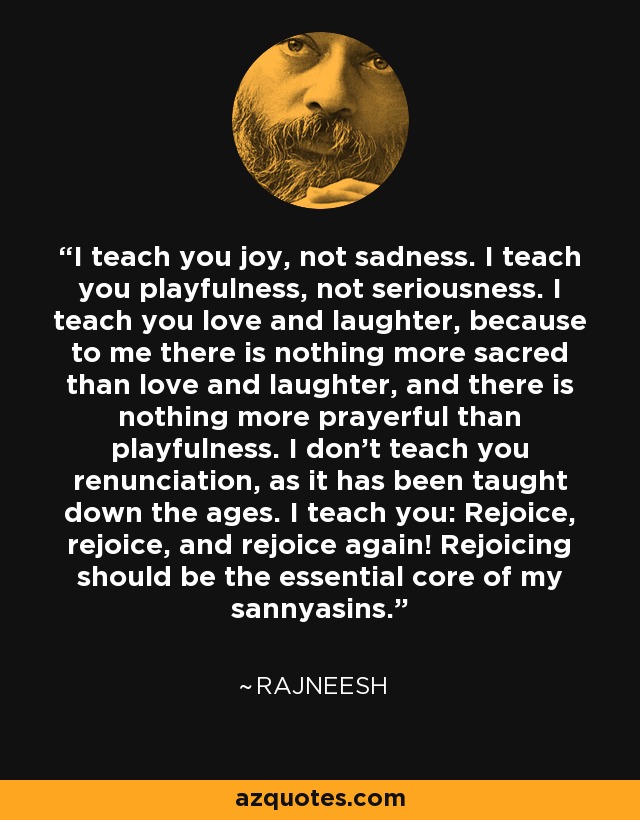 I teach you joy, not sadness. I teach you playfulness, not seriousness. I teach you love and laughter, because to me there is nothing more sacred than love and laughter, and there is nothing more prayerful than playfulness. I don't teach you renunciation, as it has been taught down the ages. I teach you: Rejoice, rejoice, and rejoice again! Rejoicing should be the essential core of my sannyasins. - Rajneesh