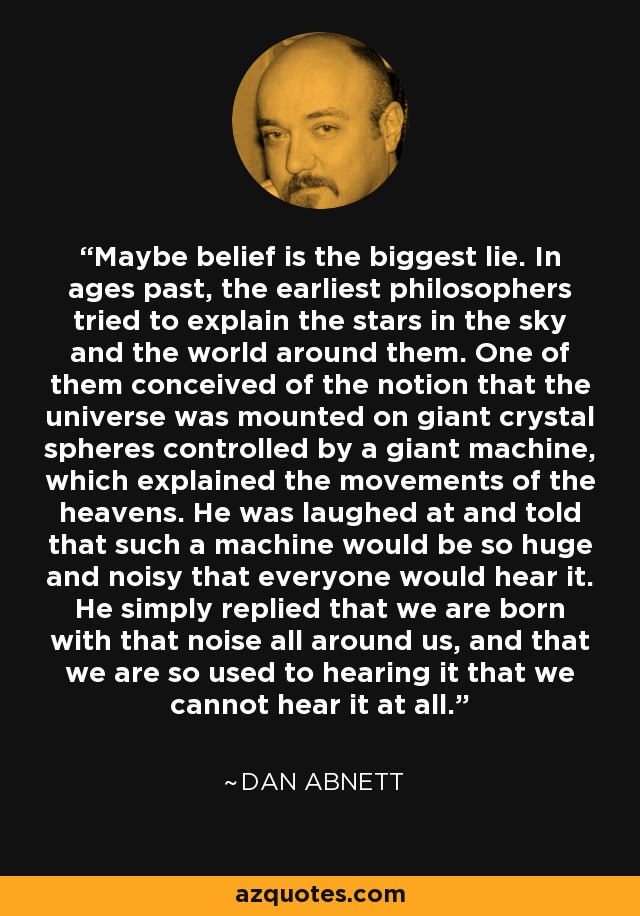 Maybe belief is the biggest lie. In ages past, the earliest philosophers tried to explain the stars in the sky and the world around them. One of them conceived of the notion that the universe was mounted on giant crystal spheres controlled by a giant machine, which explained the movements of the heavens. He was laughed at and told that such a machine would be so huge and noisy that everyone would hear it. He simply replied that we are born with that noise all around us, and that we are so used to hearing it that we cannot hear it at all. - Dan Abnett