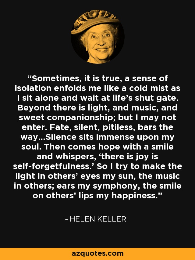 Sometimes, it is true, a sense of isolation enfolds me like a cold mist as I sit alone and wait at life’s shut gate. Beyond there is light, and music, and sweet companionship; but I may not enter. Fate, silent, pitiless, bars the way…Silence sits immense upon my soul. Then comes hope with a smile and whispers, ‘there is joy is self-forgetfulness.’ So I try to make the light in others’ eyes my sun, the music in others; ears my symphony, the smile on others’ lips my happiness. - Helen Keller