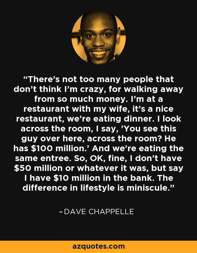There's not too many people that don't think I'm crazy, for walking away from so much money. I'm at a restaurant with my wife, it's a nice restaurant, we're eating dinner. I look across the room, I say, 'You see this guy over here, across the room? He has $100 million.' And we're eating the same entree. So, OK, fine, I don't have $50 million or whatever it was, but say I have $10 million in the bank. The difference in lifestyle is miniscule. - Dave Chappelle