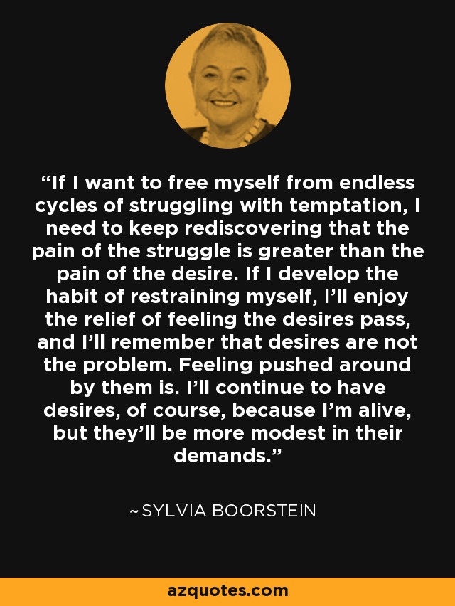 If I want to free myself from endless cycles of struggling with temptation, I need to keep rediscovering that the pain of the struggle is greater than the pain of the desire. If I develop the habit of restraining myself, I'll enjoy the relief of feeling the desires pass, and I'll remember that desires are not the problem. Feeling pushed around by them is. I'll continue to have desires, of course, because I'm alive, but they'll be more modest in their demands. - Sylvia Boorstein