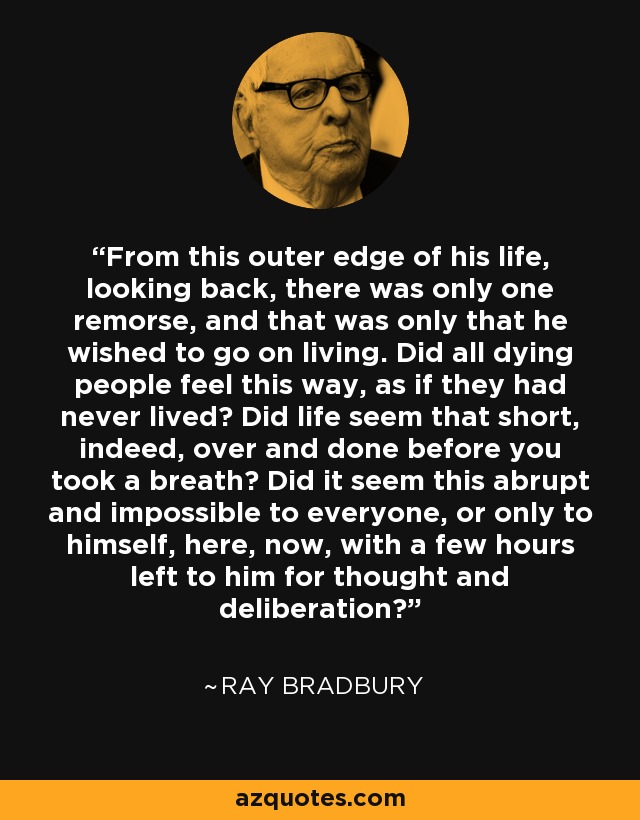 From this outer edge of his life, looking back, there was only one remorse, and that was only that he wished to go on living. Did all dying people feel this way, as if they had never lived? Did life seem that short, indeed, over and done before you took a breath? Did it seem this abrupt and impossible to everyone, or only to himself, here, now, with a few hours left to him for thought and deliberation? - Ray Bradbury