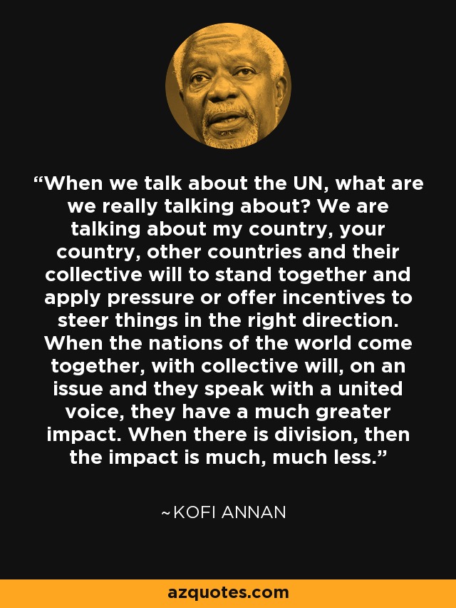 When we talk about the UN, what are we really talking about? We are talking about my country, your country, other countries and their collective will to stand together and apply pressure or offer incentives to steer things in the right direction. When the nations of the world come together, with collective will, on an issue and they speak with a united voice, they have a much greater impact. When there is division, then the impact is much, much less. - Kofi Annan