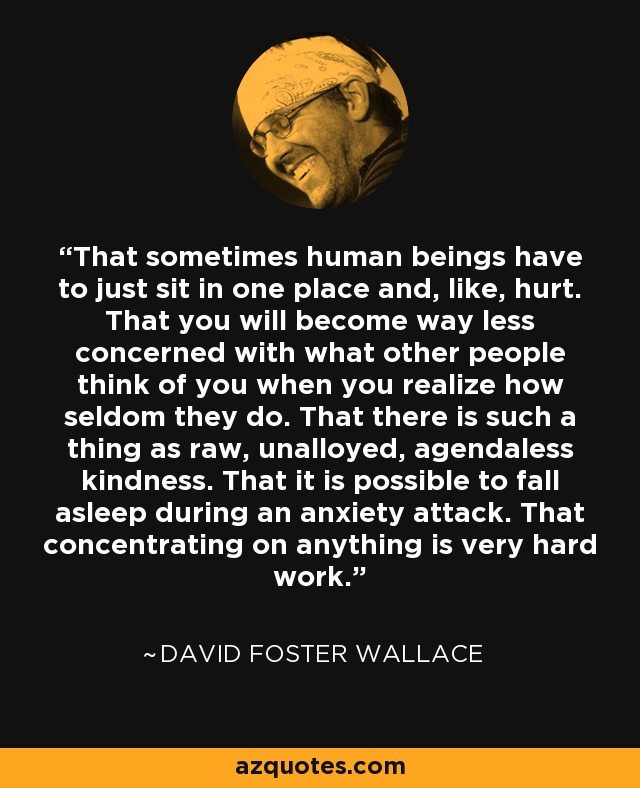 That sometimes human beings have to just sit in one place and, like, hurt. That you will become way less concerned with what other people think of you when you realize how seldom they do. That there is such a thing as raw, unalloyed, agendaless kindness. That it is possible to fall asleep during an anxiety attack. That concentrating on anything is very hard work. - David Foster Wallace