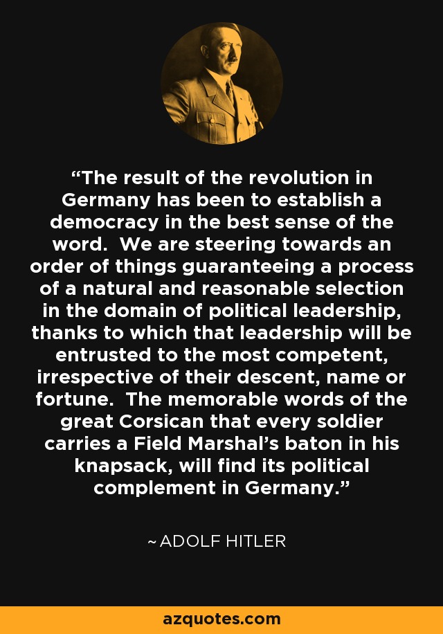 El resultado de la revolución en Alemania ha sido el establecimiento de una democracia en el mejor sentido de la palabra. Nos encaminamos hacia un orden de cosas que garantice un proceso de selección natural y razonable en el ámbito del liderazgo político, gracias al cual ese liderazgo se confiará a los más competentes, independientemente de su ascendencia, nombre o fortuna. Las memorables palabras del gran corso de que todo soldado lleva en su mochila el bastón de mando de un mariscal de campo, encontrarán su complemento político en Alemania. - Adolf Hitler