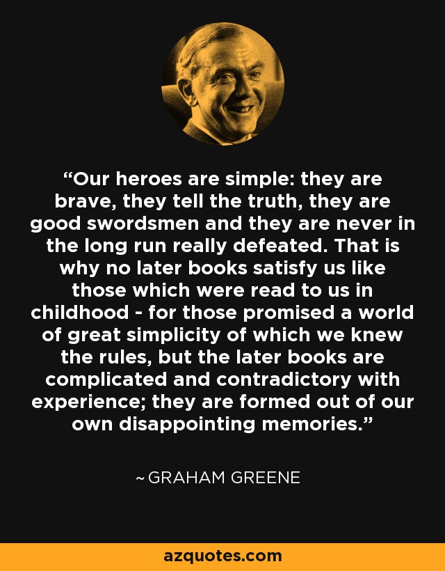 Our heroes are simple: they are brave, they tell the truth, they are good swordsmen and they are never in the long run really defeated. That is why no later books satisfy us like those which were read to us in childhood - for those promised a world of great simplicity of which we knew the rules, but the later books are complicated and contradictory with experience; they are formed out of our own disappointing memories. - Graham Greene