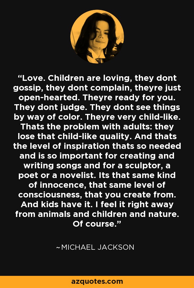 Love. Children are loving, they dont gossip, they dont complain, theyre just open-hearted. Theyre ready for you. They dont judge. They dont see things by way of color. Theyre very child-like. Thats the problem with adults: they lose that child-like quality. And thats the level of inspiration thats so needed and is so important for creating and writing songs and for a sculptor, a poet or a novelist. Its that same kind of innocence, that same level of consciousness, that you create from. And kids have it. I feel it right away from animals and children and nature. Of course. - Michael Jackson