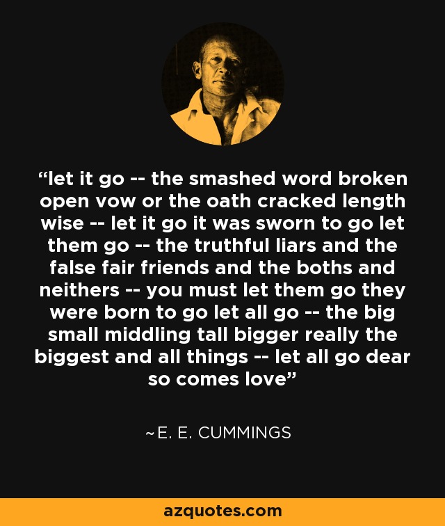 let it go -- the smashed word broken open vow or the oath cracked length wise -- let it go it was sworn to go let them go -- the truthful liars and the false fair friends and the boths and neithers -- you must let them go they were born to go let all go -- the big small middling tall bigger really the biggest and all things -- let all go dear so comes love - e. e. cummings