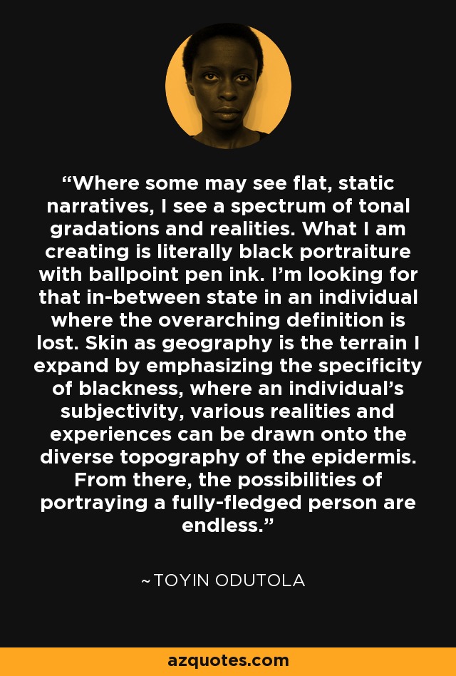 Where some may see flat, static narratives, I see a spectrum of tonal gradations and realities. What I am creating is literally black portraiture with ballpoint pen ink. I'm looking for that in-between state in an individual where the overarching definition is lost. Skin as geography is the terrain I expand by emphasizing the specificity of blackness, where an individual’s subjectivity, various realities and experiences can be drawn onto the diverse topography of the epidermis. From there, the possibilities of portraying a fully-fledged person are endless. - Toyin Odutola