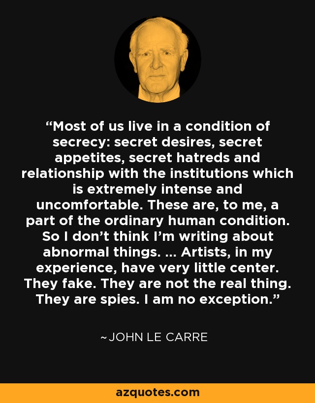 Most of us live in a condition of secrecy: secret desires, secret appetites, secret hatreds and relationship with the institutions which is extremely intense and uncomfortable. These are, to me, a part of the ordinary human condition. So I don't think I'm writing about abnormal things. ... Artists, in my experience, have very little center. They fake. They are not the real thing. They are spies. I am no exception. - John le Carre