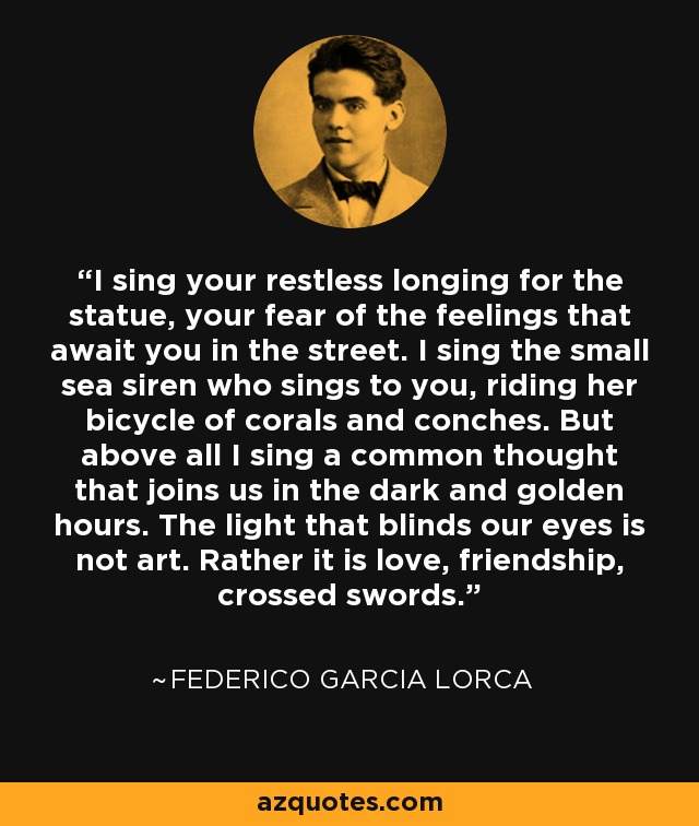 I sing your restless longing for the statue, your fear of the feelings that await you in the street. I sing the small sea siren who sings to you, riding her bicycle of corals and conches. But above all I sing a common thought that joins us in the dark and golden hours. The light that blinds our eyes is not art. Rather it is love, friendship, crossed swords. - Federico Garcia Lorca