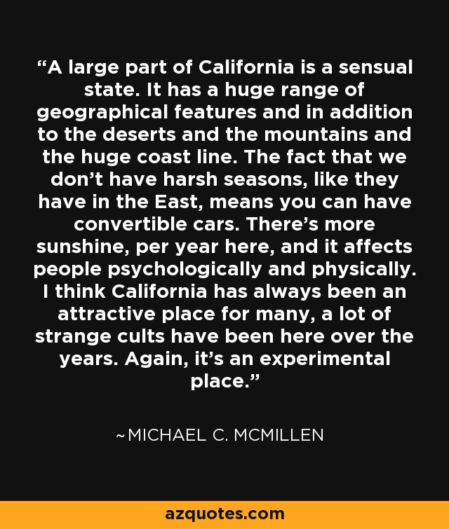 A large part of California is a sensual state. It has a huge range of geographical features and in addition to the deserts and the mountains and the huge coast line. The fact that we don't have harsh seasons, like they have in the East, means you can have convertible cars. There's more sunshine, per year here, and it affects people psychologically and physically. I think California has always been an attractive place for many, a lot of strange cults have been here over the years. Again, it's an experimental place. - Michael C. McMillen