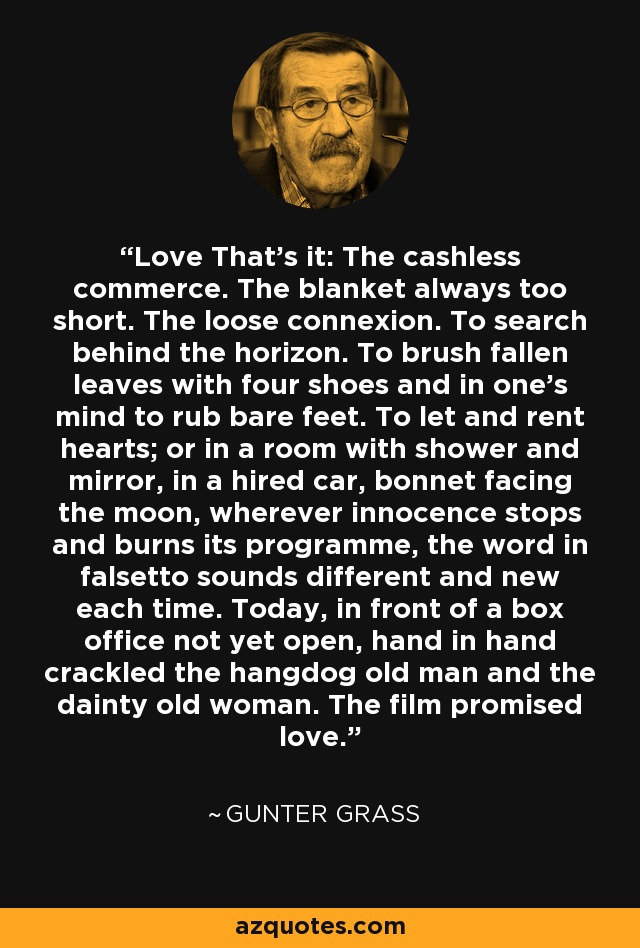 Love That’s it: The cashless commerce. The blanket always too short. The loose connexion. To search behind the horizon. To brush fallen leaves with four shoes and in one’s mind to rub bare feet. To let and rent hearts; or in a room with shower and mirror, in a hired car, bonnet facing the moon, wherever innocence stops and burns its programme, the word in falsetto sounds different and new each time. Today, in front of a box office not yet open, hand in hand crackled the hangdog old man and the dainty old woman. The film promised love. - Gunter Grass