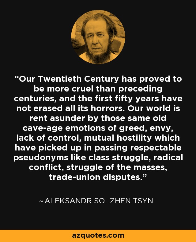 Our Twentieth Century has proved to be more cruel than preceding centuries, and the first fifty years have not erased all its horrors. Our world is rent asunder by those same old cave-age emotions of greed, envy, lack of control, mutual hostility which have picked up in passing respectable pseudonyms like class struggle, radical conflict, struggle of the masses, trade-union disputes. - Aleksandr Solzhenitsyn