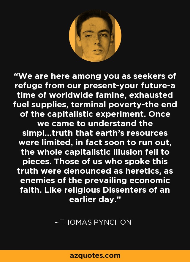 We are here among you as seekers of refuge from our present-your future-a time of worldwide famine, exhausted fuel supplies, terminal poverty-the end of the capitalistic experiment. Once we came to understand the simpl...truth that earth's resources were limited, in fact soon to run out, the whole capitalistic illusion fell to pieces. Those of us who spoke this truth were denounced as heretics, as enemies of the prevailing economic faith. Like religious Dissenters of an earlier day. - Thomas Pynchon